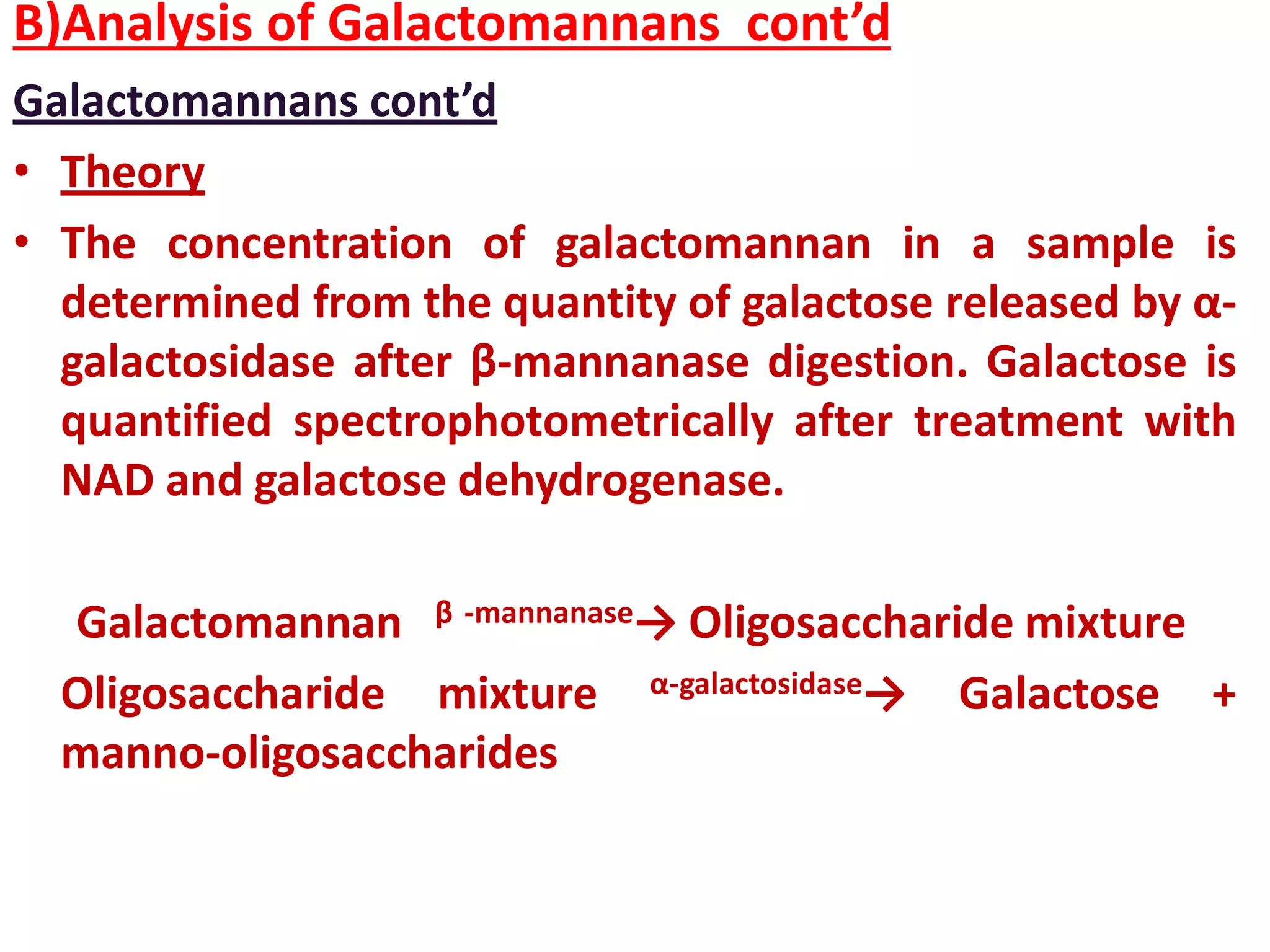 B)Analysis of Galactomannans cont’d
Galactomannans cont’d
• Theory
• The concentration of galactomannan in a sample is
determined from the quantity of galactose released by α-
galactosidase after β-mannanase digestion. Galactose is
quantified spectrophotometrically after treatment with
NAD and galactose dehydrogenase.
Galactomannan β -mannanase→ Oligosaccharide mixture
Oligosaccharide mixture α-galactosidase→ Galactose +
manno-oligosaccharides
 