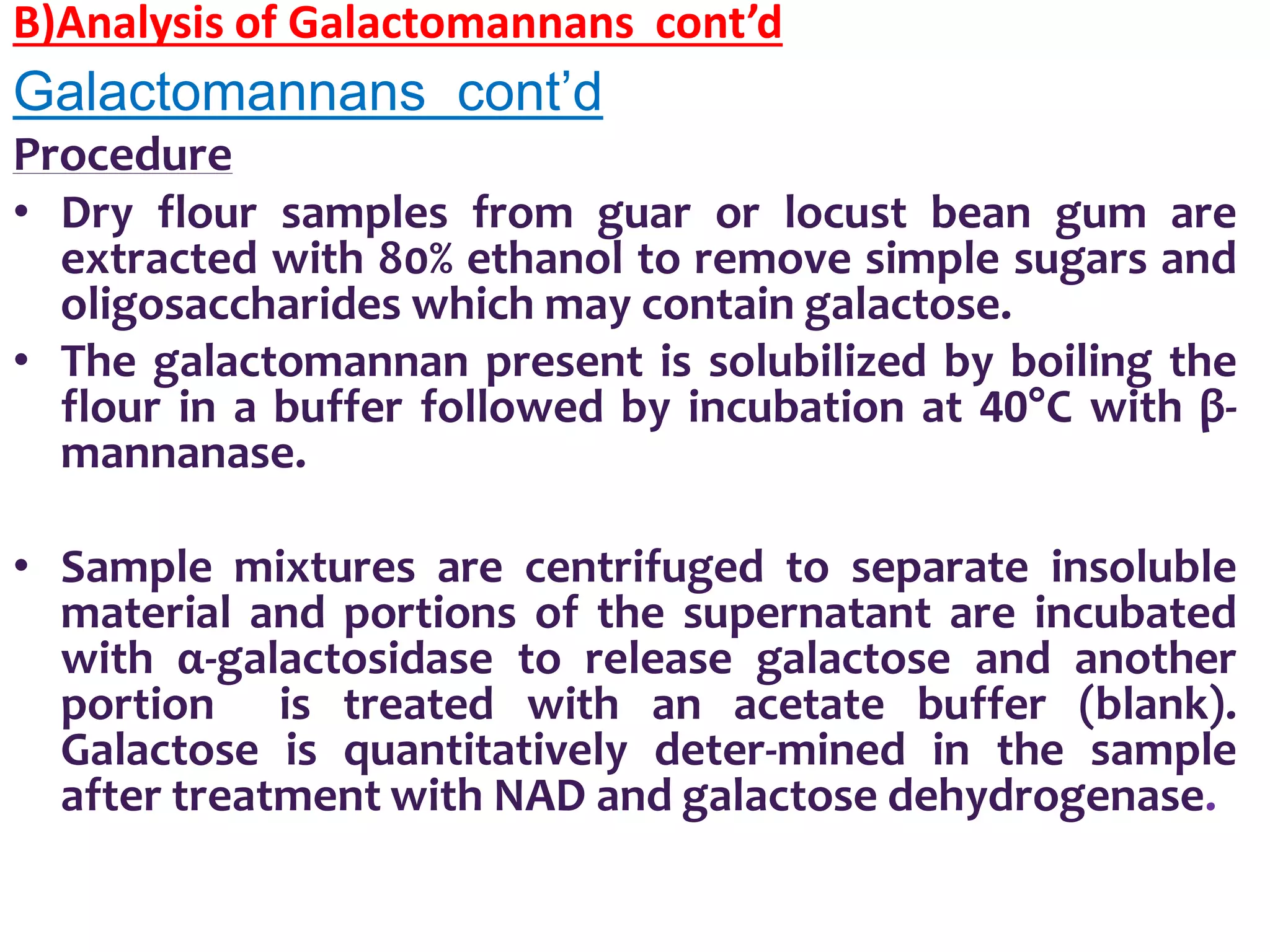 B)Analysis of Galactomannans cont’d
Galactomannans cont’d
Procedure
• Dry flour samples from guar or locust bean gum are
extracted with 80% ethanol to remove simple sugars and
oligosaccharides which may contain galactose.
• The galactomannan present is solubilized by boiling the
flour in a buffer followed by incubation at 40°C with β-
mannanase.
• Sample mixtures are centrifuged to separate insoluble
material and portions of the supernatant are incubated
with α-galactosidase to release galactose and another
portion is treated with an acetate buffer (blank).
Galactose is quantitatively deter-mined in the sample
after treatment with NAD and galactose dehydrogenase.
 