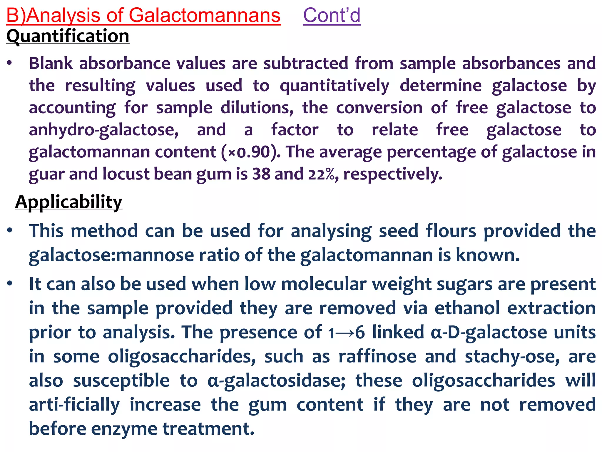 B)Analysis of Galactomannans Cont’d
Quantification
• Blank absorbance values are subtracted from sample absorbances and
the resulting values used to quantitatively determine galactose by
accounting for sample dilutions, the conversion of free galactose to
anhydro-galactose, and a factor to relate free galactose to
galactomannan content (×0.90). The average percentage of galactose in
guar and locust bean gum is 38 and 22%, respectively.
Applicability
• This method can be used for analysing seed flours provided the
galactose:mannose ratio of the galactomannan is known.
• It can also be used when low molecular weight sugars are present
in the sample provided they are removed via ethanol extraction
prior to analysis. The presence of 1→6 linked α-D-galactose units
in some oligosaccharides, such as raffinose and stachy-ose, are
also susceptible to α-galactosidase; these oligosaccharides will
arti-ficially increase the gum content if they are not removed
before enzyme treatment.
 