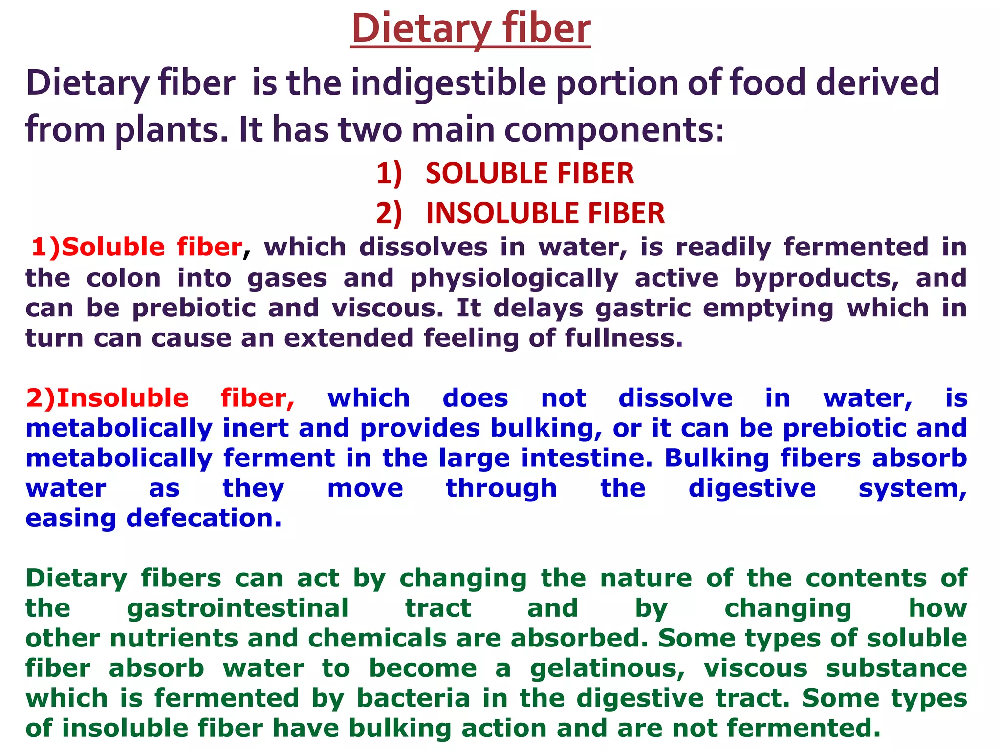 Dietary fiber
Dietary fiber is the indigestible portion of food derived
from plants. It has two main components:
1) SOLUBLE FIBER
2) INSOLUBLE FIBER
1)Soluble fiber, which dissolves in water, is readily fermented in
the colon into gases and physiologically active byproducts, and
can be prebiotic and viscous. It delays gastric emptying which in
turn can cause an extended feeling of fullness.
2)Insoluble fiber, which does not dissolve in water, is
metabolically inert and provides bulking, or it can be prebiotic and
metabolically ferment in the large intestine. Bulking fibers absorb
water as they move through the digestive system,
easing defecation.
Dietary fibers can act by changing the nature of the contents of
the gastrointestinal tract and by changing how
other nutrients and chemicals are absorbed. Some types of soluble
fiber absorb water to become a gelatinous, viscous substance
which is fermented by bacteria in the digestive tract. Some types
of insoluble fiber have bulking action and are not fermented.
 