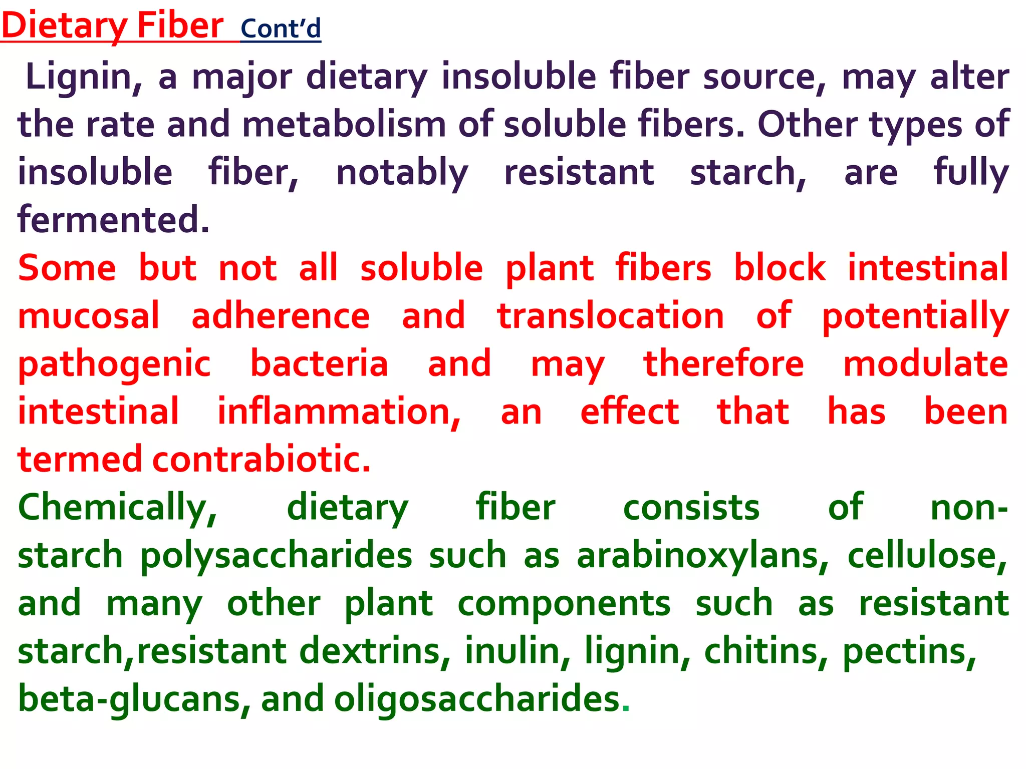 Dietary Fiber Cont’d
Lignin, a major dietary insoluble fiber source, may alter
the rate and metabolism of soluble fibers. Other types of
insoluble fiber, notably resistant starch, are fully
fermented.
Some but not all soluble plant fibers block intestinal
mucosal adherence and translocation of potentially
pathogenic bacteria and may therefore modulate
intestinal inflammation, an effect that has been
termed contrabiotic.
Chemically, dietary fiber consists of non-
starch polysaccharides such as arabinoxylans, cellulose,
and many other plant components such as resistant
starch,resistant dextrins, inulin, lignin, chitins, pectins,
beta-glucans, and oligosaccharides.
 