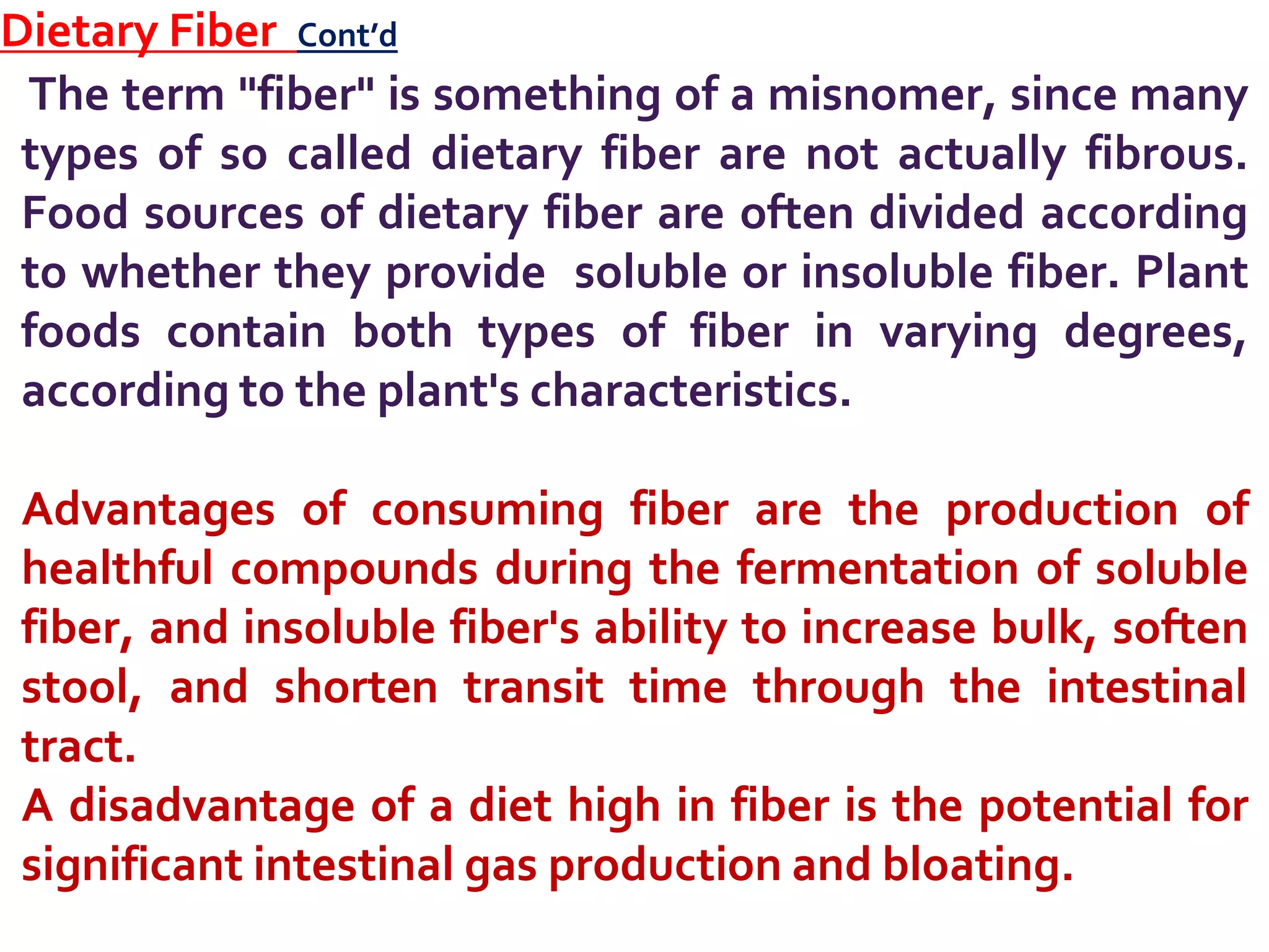 Dietary Fiber Cont’d
The term "fiber" is something of a misnomer, since many
types of so called dietary fiber are not actually fibrous.
Food sources of dietary fiber are often divided according
to whether they provide soluble or insoluble fiber. Plant
foods contain both types of fiber in varying degrees,
according to the plant's characteristics.
Advantages of consuming fiber are the production of
healthful compounds during the fermentation of soluble
fiber, and insoluble fiber's ability to increase bulk, soften
stool, and shorten transit time through the intestinal
tract.
A disadvantage of a diet high in fiber is the potential for
significant intestinal gas production and bloating.
 