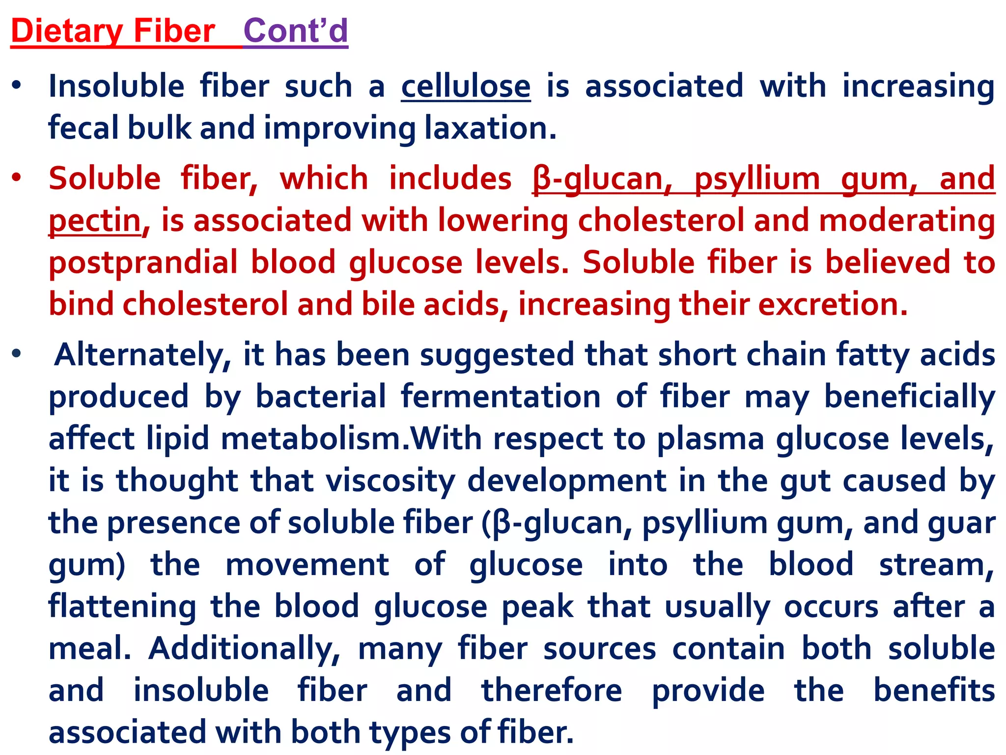 Dietary Fiber Cont’d
• Insoluble fiber such a cellulose is associated with increasing
fecal bulk and improving laxation.
• Soluble fiber, which includes β-glucan, psyllium gum, and
pectin, is associated with lowering cholesterol and moderating
postprandial blood glucose levels. Soluble fiber is believed to
bind cholesterol and bile acids, increasing their excretion.
• Alternately, it has been suggested that short chain fatty acids
produced by bacterial fermentation of fiber may beneficially
affect lipid metabolism.With respect to plasma glucose levels,
it is thought that viscosity development in the gut caused by
the presence of soluble fiber (β-glucan, psyllium gum, and guar
gum) the movement of glucose into the blood stream,
flattening the blood glucose peak that usually occurs after a
meal. Additionally, many fiber sources contain both soluble
and insoluble fiber and therefore provide the benefits
associated with both types of fiber.
 