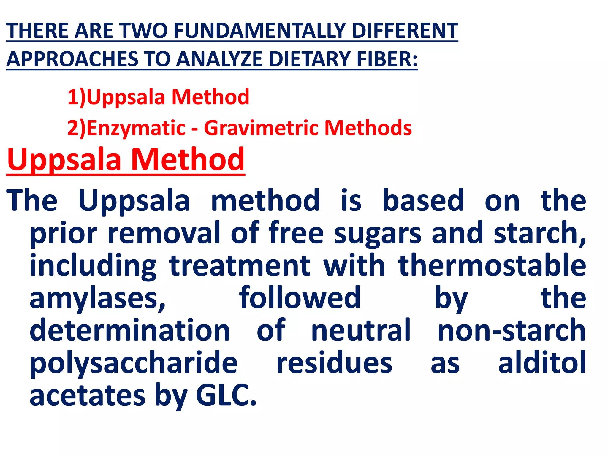 THERE ARE TWO FUNDAMENTALLY DIFFERENT
APPROACHES TO ANALYZE DIETARY FIBER:
1)Uppsala Method
2)Enzymatic - Gravimetric Methods
Uppsala Method
The Uppsala method is based on the
prior removal of free sugars and starch,
including treatment with thermostable
amylases, followed by the
determination of neutral non-starch
polysaccharide residues as alditol
acetates by GLC.
 