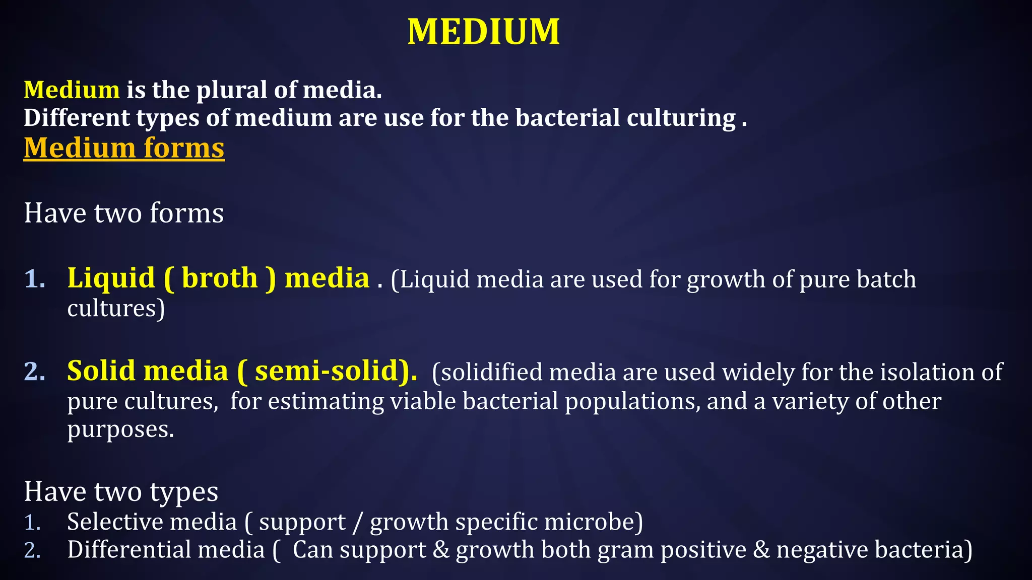 MEDIUM
Medium is the plural of media.
Different types of medium are use for the bacterial culturing .
Medium forms
Have two forms
1. Liquid ( broth ) media . (Liquid media are used for growth of pure batch
cultures)
2. Solid media ( semi-solid). (solidified media are used widely for the isolation of
pure cultures, for estimating viable bacterial populations, and a variety of other
purposes.
Have two types
1. Selective media ( support / growth specific microbe)
2. Differential media ( Can support & growth both gram positive & negative bacteria)
 