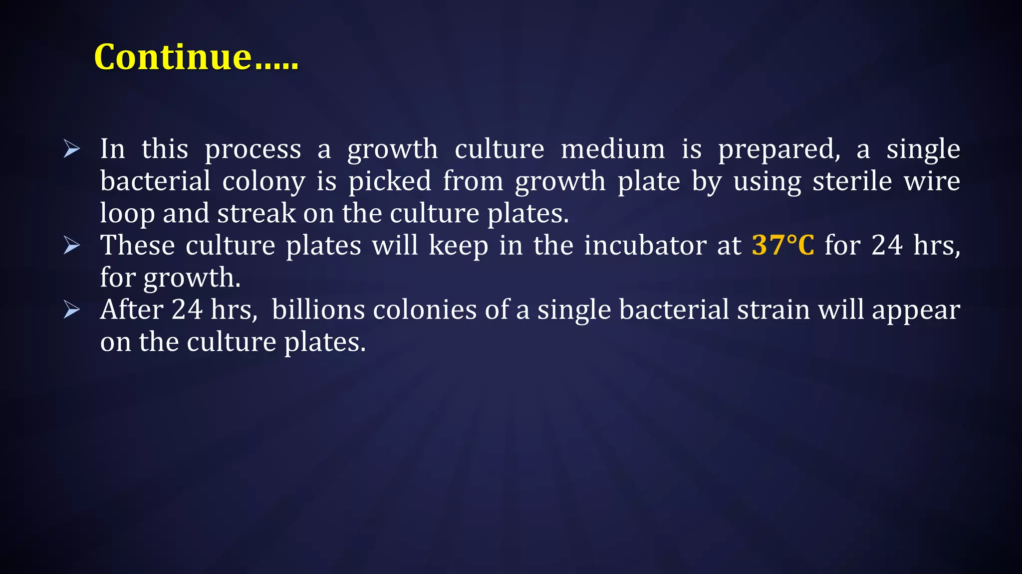Continue…..
 In this process a growth culture medium is prepared, a single
bacterial colony is picked from growth plate by using sterile wire
loop and streak on the culture plates.
 These culture plates will keep in the incubator at 37°C for 24 hrs,
for growth.
 After 24 hrs, billions colonies of a single bacterial strain will appear
on the culture plates.
 