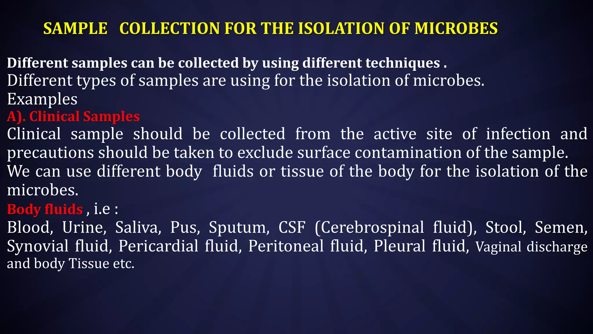 SAMPLE COLLECTION FOR THE ISOLATION OF MICROBES
Different samples can be collected by using different techniques .
Different types of samples are using for the isolation of microbes.
Examples
A). Clinical Samples
Clinical sample should be collected from the active site of infection and
precautions should be taken to exclude surface contamination of the sample.
We can use different body fluids or tissue of the body for the isolation of the
microbes.
Body fluids , i.e :
Blood, Urine, Saliva, Pus, Sputum, CSF (Cerebrospinal fluid), Stool, Semen,
Synovial fluid, Pericardial fluid, Peritoneal fluid, Pleural fluid, Vaginal discharge
and body Tissue etc.
 