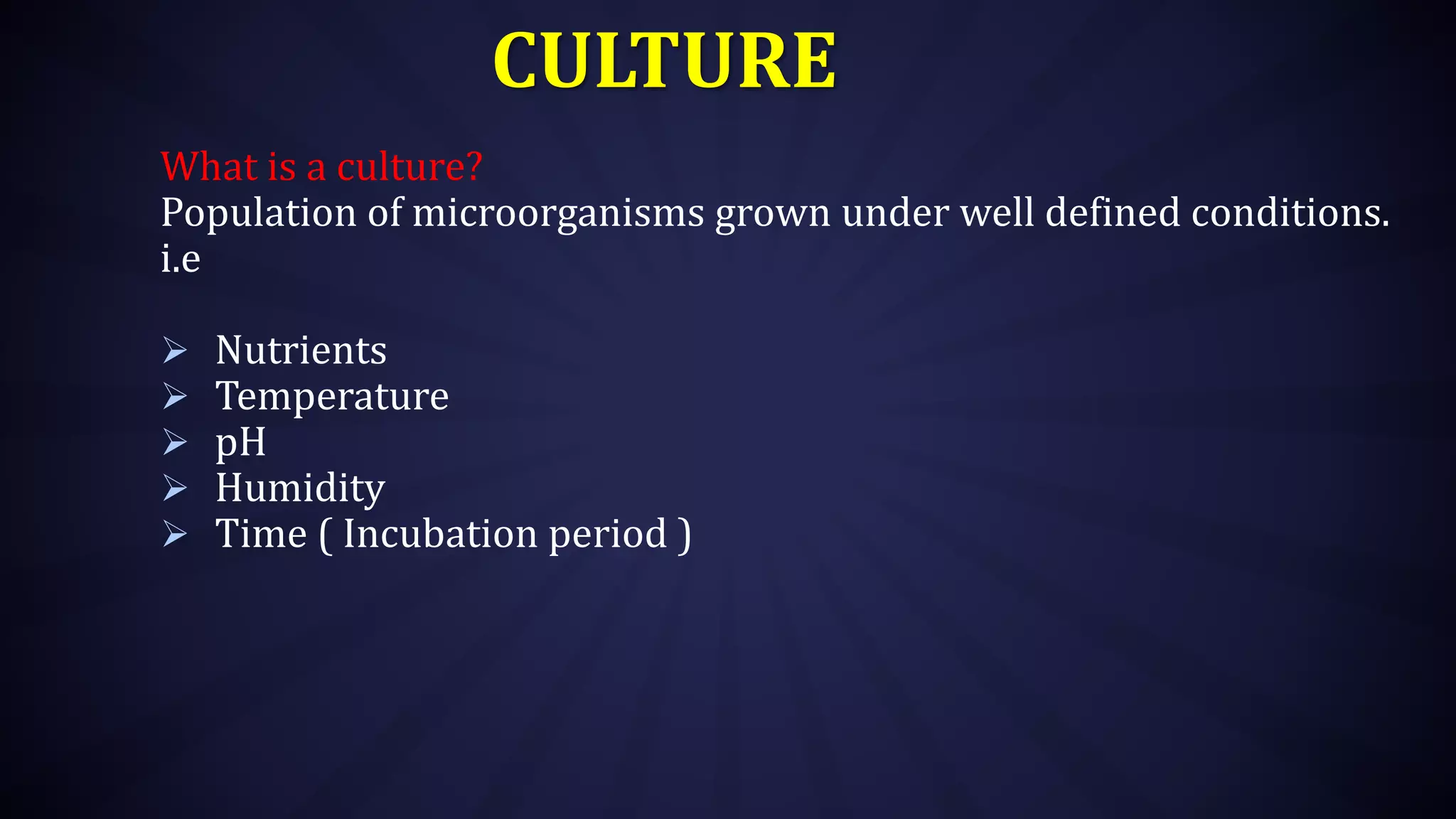 CULTURE
What is a culture?
Population of microorganisms grown under well defined conditions.
i.e
 Nutrients
 Temperature
 pH
 Humidity
 Time ( Incubation period )
 