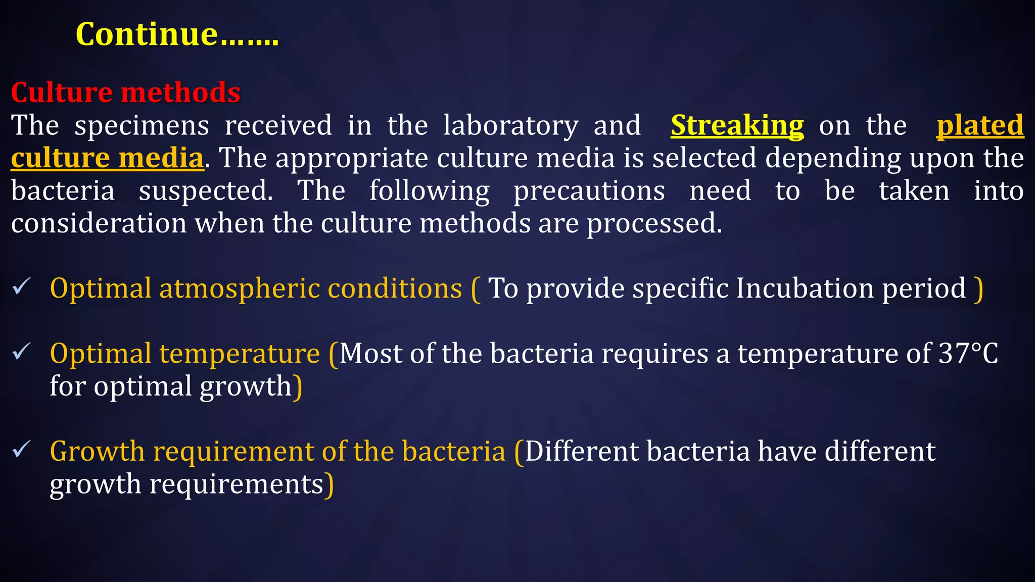 Continue…….
Culture methods
The specimens received in the laboratory and Streaking on the plated
culture media. The appropriate culture media is selected depending upon the
bacteria suspected. The following precautions need to be taken into
consideration when the culture methods are processed.
 Optimal atmospheric conditions ( To provide specific Incubation period )
 Optimal temperature (Most of the bacteria requires a temperature of 37°C
for optimal growth)
 Growth requirement of the bacteria (Different bacteria have different
growth requirements)
 
