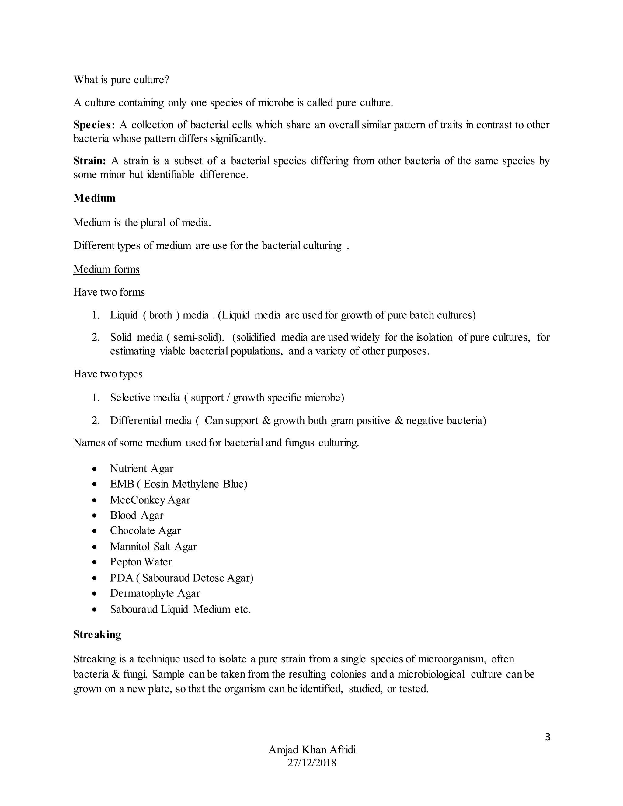 3
Amjad Khan Afridi
27/12/2018
What is pure culture?
A culture containing only one species of microbe is called pure culture.
Species: A collection of bacterial cells which share an overall similar pattern of traits in contrast to other
bacteria whose pattern differs significantly.
Strain: A strain is a subset of a bacterial species differing from other bacteria of the same species by
some minor but identifiable difference.
Medium
Medium is the plural of media.
Different types of medium are use for the bacterial culturing .
Medium forms
Have two forms
1. Liquid ( broth ) media . (Liquid media are used for growth of pure batch cultures)
2. Solid media ( semi-solid). (solidified media are used widely for the isolation of pure cultures, for
estimating viable bacterial populations, and a variety of other purposes.
Have two types
1. Selective media ( support / growth specific microbe)
2. Differential media ( Can support & growth both gram positive & negative bacteria)
Names of some medium used for bacterial and fungus culturing.
 Nutrient Agar
 EMB ( Eosin Methylene Blue)
 MecConkey Agar
 Blood Agar
 Chocolate Agar
 Mannitol Salt Agar
 Pepton Water
 PDA ( Sabouraud Detose Agar)
 Dermatophyte Agar
 Sabouraud Liquid Medium etc.
Streaking
Streaking is a technique used to isolate a pure strain from a single species of microorganism, often
bacteria & fungi. Sample can be taken from the resulting colonies and a microbiological culture can be
grown on a new plate, so that the organism can be identified, studied, or tested.
 