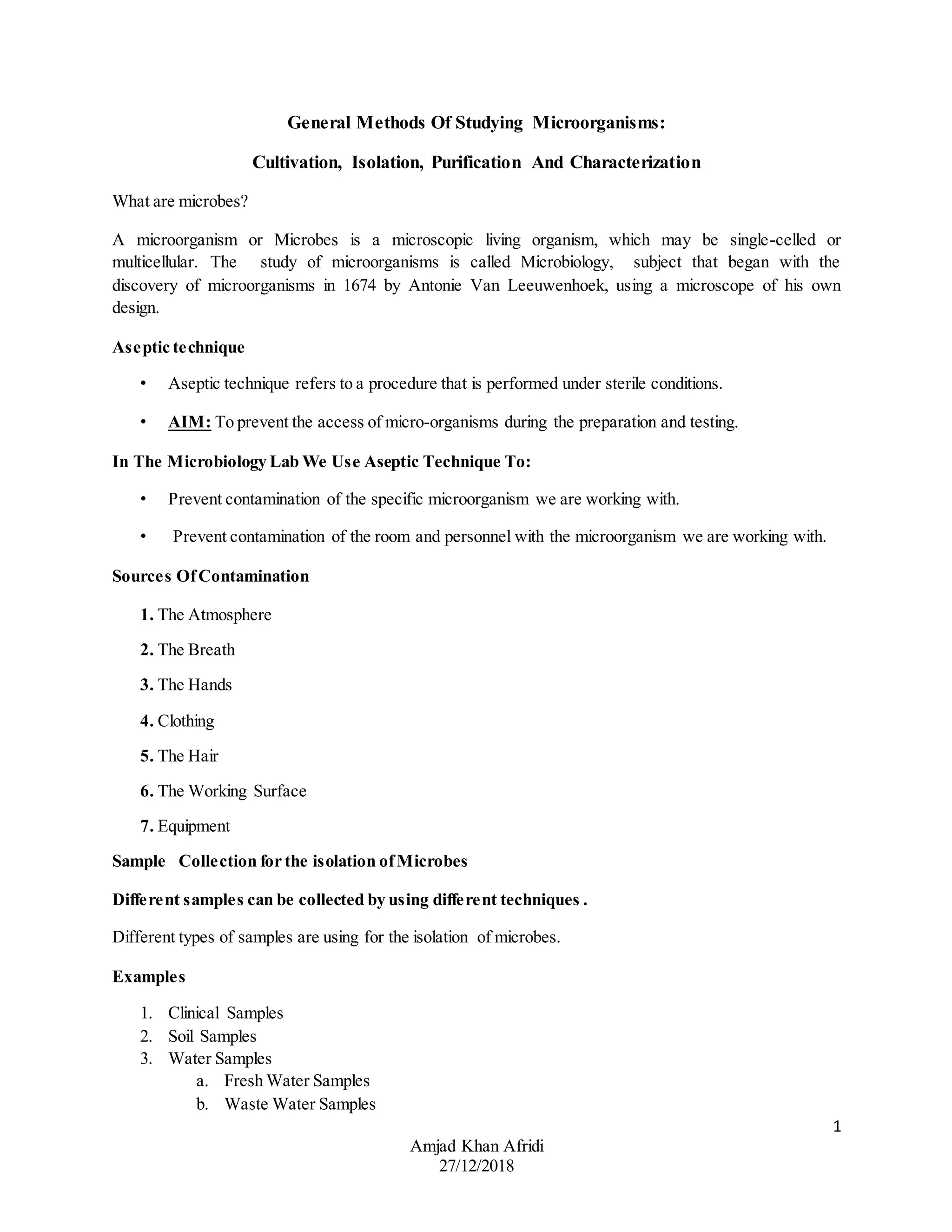 1
Amjad Khan Afridi
27/12/2018
General Methods Of Studying Microorganisms:
Cultivation, Isolation, Purification And Characterization
What are microbes?
A microorganism or Microbes is a microscopic living organism, which may be single-celled or
multicellular. The study of microorganisms is called Microbiology, subject that began with the
discovery of microorganisms in 1674 by Antonie Van Leeuwenhoek, using a microscope of his own
design.
Aseptic technique
• Aseptic technique refers to a procedure that is performed under sterile conditions.
• AIM: To prevent the access of micro-organisms during the preparation and testing.
In The Microbiology Lab We Use Aseptic Technique To:
• Prevent contamination of the specific microorganism we are working with.
• Prevent contamination of the room and personnel with the microorganism we are working with.
Sources OfContamination
1. The Atmosphere
2. The Breath
3. The Hands
4. Clothing
5. The Hair
6. The Working Surface
7. Equipment
Sample Collection for the isolation ofMicrobes
Different samples can be collected by using different techniques .
Different types of samples are using for the isolation of microbes.
Examples
1. Clinical Samples
2. Soil Samples
3. Water Samples
a. Fresh Water Samples
b. Waste Water Samples
 