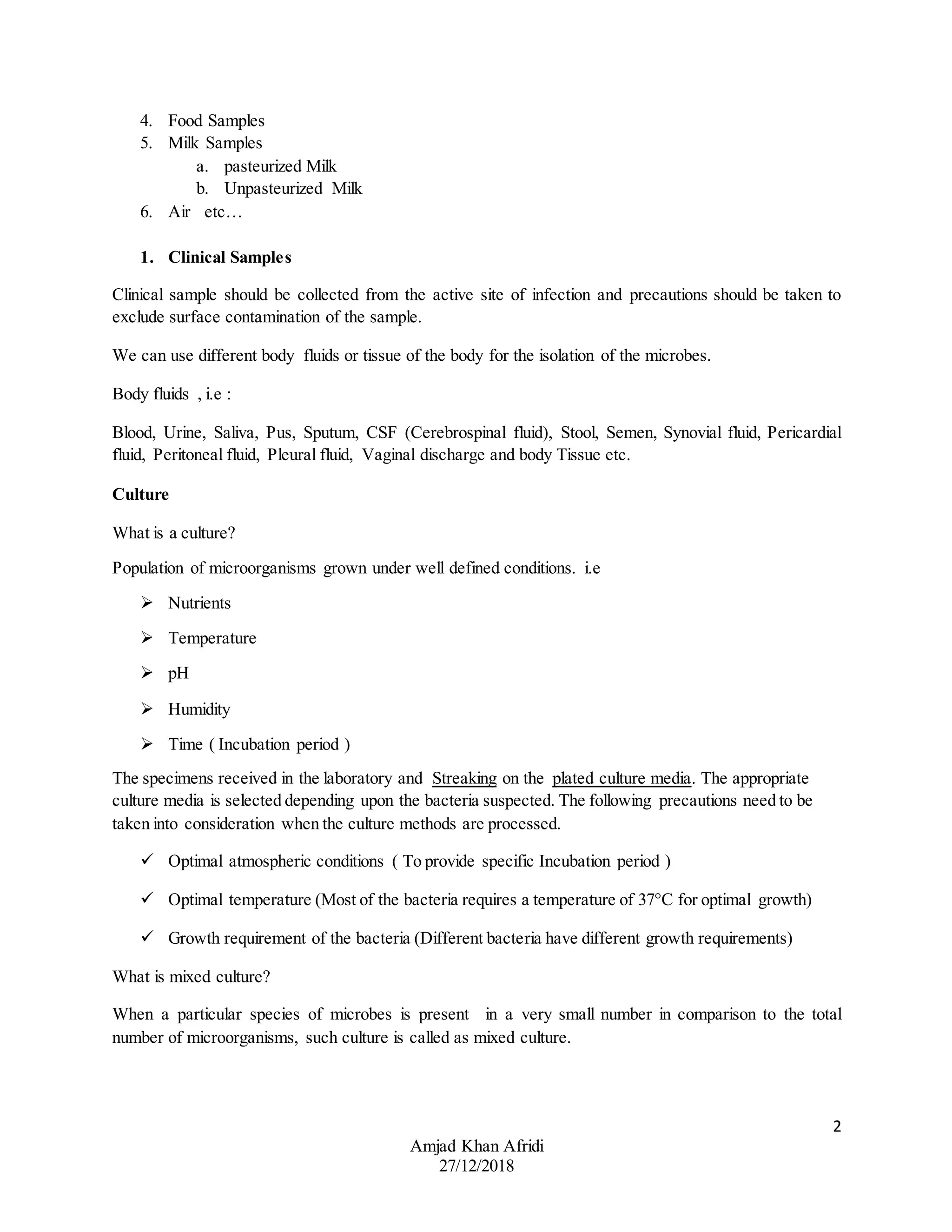 2
Amjad Khan Afridi
27/12/2018
4. Food Samples
5. Milk Samples
a. pasteurized Milk
b. Unpasteurized Milk
6. Air etc…
1. Clinical Samples
Clinical sample should be collected from the active site of infection and precautions should be taken to
exclude surface contamination of the sample.
We can use different body fluids or tissue of the body for the isolation of the microbes.
Body fluids , i.e :
Blood, Urine, Saliva, Pus, Sputum, CSF (Cerebrospinal fluid), Stool, Semen, Synovial fluid, Pericardial
fluid, Peritoneal fluid, Pleural fluid, Vaginal discharge and body Tissue etc.
Culture
What is a culture?
Population of microorganisms grown under well defined conditions. i.e
 Nutrients
 Temperature
 pH
 Humidity
 Time ( Incubation period )
The specimens received in the laboratory and Streaking on the plated culture media. The appropriate
culture media is selected depending upon the bacteria suspected. The following precautions need to be
taken into consideration when the culture methods are processed.
 Optimal atmospheric conditions ( To provide specific Incubation period )
 Optimal temperature (Most of the bacteria requires a temperature of 37°C for optimal growth)
 Growth requirement of the bacteria (Different bacteria have different growth requirements)
What is mixed culture?
When a particular species of microbes is present in a very small number in comparison to the total
number of microorganisms, such culture is called as mixed culture.
 