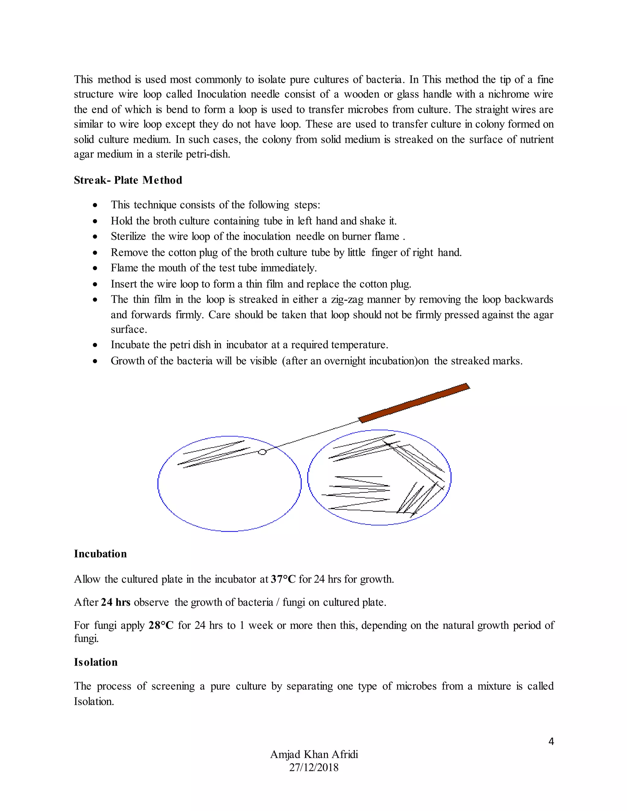 4
Amjad Khan Afridi
27/12/2018
This method is used most commonly to isolate pure cultures of bacteria. In This method the tip of a fine
structure wire loop called Inoculation needle consist of a wooden or glass handle with a nichrome wire
the end of which is bend to form a loop is used to transfer microbes from culture. The straight wires are
similar to wire loop except they do not have loop. These are used to transfer culture in colony formed on
solid culture medium. In such cases, the colony from solid medium is streaked on the surface of nutrient
agar medium in a sterile petri-dish.
Streak- Plate Method
 This technique consists of the following steps:
 Hold the broth culture containing tube in left hand and shake it.
 Sterilize the wire loop of the inoculation needle on burner flame .
 Remove the cotton plug of the broth culture tube by little finger of right hand.
 Flame the mouth of the test tube immediately.
 Insert the wire loop to form a thin film and replace the cotton plug.
 The thin film in the loop is streaked in either a zig-zag manner by removing the loop backwards
and forwards firmly. Care should be taken that loop should not be firmly pressed against the agar
surface.
 Incubate the petri dish in incubator at a required temperature.
 Growth of the bacteria will be visible (after an overnight incubation)on the streaked marks.
Incubation
Allow the cultured plate in the incubator at 37°C for 24 hrs for growth.
After 24 hrs observe the growth of bacteria / fungi on cultured plate.
For fungi apply 28°C for 24 hrs to 1 week or more then this, depending on the natural growth period of
fungi.
Isolation
The process of screening a pure culture by separating one type of microbes from a mixture is called
Isolation.
 