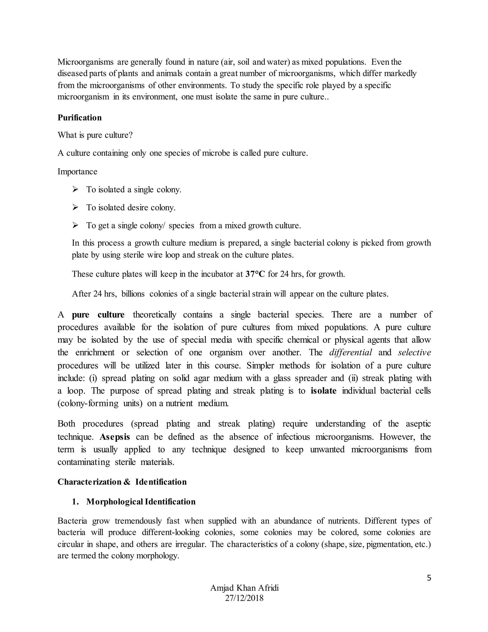 5
Amjad Khan Afridi
27/12/2018
Microorganisms are generally found in nature (air, soil and water) as mixed populations. Even the
diseased parts of plants and animals contain a great number of microorganisms, which differ markedly
from the microorganisms of other environments. To study the specific role played by a specific
microorganism in its environment, one must isolate the same in pure culture..
Purification
What is pure culture?
A culture containing only one species of microbe is called pure culture.
Importance
 To isolated a single colony.
 To isolated desire colony.
 To get a single colony/ species from a mixed growth culture.
In this process a growth culture medium is prepared, a single bacterial colony is picked from growth
plate by using sterile wire loop and streak on the culture plates.
These culture plates will keep in the incubator at 37°C for 24 hrs, for growth.
After 24 hrs, billions colonies of a single bacterial strain will appear on the culture plates.
A pure culture theoretically contains a single bacterial species. There are a number of
procedures available for the isolation of pure cultures from mixed populations. A pure culture
may be isolated by the use of special media with specific chemical or physical agents that allow
the enrichment or selection of one organism over another. The differential and selective
procedures will be utilized later in this course. Simpler methods for isolation of a pure culture
include: (i) spread plating on solid agar medium with a glass spreader and (ii) streak plating with
a loop. The purpose of spread plating and streak plating is to isolate individual bacterial cells
(colony-forming units) on a nutrient medium.
Both procedures (spread plating and streak plating) require understanding of the aseptic
technique. Asepsis can be defined as the absence of infectious microorganisms. However, the
term is usually applied to any technique designed to keep unwanted microorganisms from
contaminating sterile materials.
Characterization & Identification
1. Morphological Identification
Bacteria grow tremendously fast when supplied with an abundance of nutrients. Different types of
bacteria will produce different-looking colonies, some colonies may be colored, some colonies are
circular in shape, and others are irregular. The characteristics of a colony (shape, size, pigmentation, etc.)
are termed the colony morphology.
 