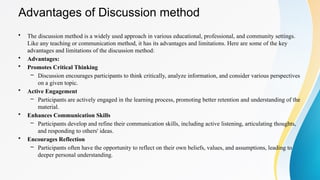 Advantages of Discussion method
• The discussion method is a widely used approach in various educational, professional, and community settings.
Like any teaching or communication method, it has its advantages and limitations. Here are some of the key
advantages and limitations of the discussion method:
• Advantages:
• Promotes Critical Thinking
– Discussion encourages participants to think critically, analyze information, and consider various perspectives
on a given topic.
• Active Engagement
– Participants are actively engaged in the learning process, promoting better retention and understanding of the
material.
• Enhances Communication Skills
– Participants develop and refine their communication skills, including active listening, articulating thoughts,
and responding to others' ideas.
• Encourages Reflection
– Participants often have the opportunity to reflect on their own beliefs, values, and assumptions, leading to
deeper personal understanding.
 