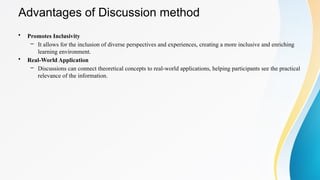 Advantages of Discussion method
• Promotes Inclusivity
– It allows for the inclusion of diverse perspectives and experiences, creating a more inclusive and enriching
learning environment.
• Real-World Application
– Discussions can connect theoretical concepts to real-world applications, helping participants see the practical
relevance of the information.
 