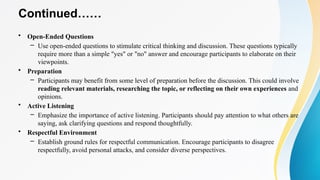 Continued……
• Open-Ended Questions
– Use open-ended questions to stimulate critical thinking and discussion. These questions typically
require more than a simple "yes" or "no" answer and encourage participants to elaborate on their
viewpoints.
• Preparation
– Participants may benefit from some level of preparation before the discussion. This could involve
reading relevant materials, researching the topic, or reflecting on their own experiences and
opinions.
• Active Listening
– Emphasize the importance of active listening. Participants should pay attention to what others are
saying, ask clarifying questions and respond thoughtfully.
• Respectful Environment
– Establish ground rules for respectful communication. Encourage participants to disagree
respectfully, avoid personal attacks, and consider diverse perspectives.
 