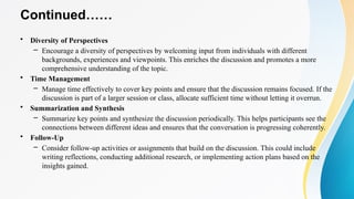 Continued……
• Diversity of Perspectives
– Encourage a diversity of perspectives by welcoming input from individuals with different
backgrounds, experiences and viewpoints. This enriches the discussion and promotes a more
comprehensive understanding of the topic.
• Time Management
– Manage time effectively to cover key points and ensure that the discussion remains focused. If the
discussion is part of a larger session or class, allocate sufficient time without letting it overrun.
• Summarization and Synthesis
– Summarize key points and synthesize the discussion periodically. This helps participants see the
connections between different ideas and ensures that the conversation is progressing coherently.
• Follow-Up
– Consider follow-up activities or assignments that build on the discussion. This could include
writing reflections, conducting additional research, or implementing action plans based on the
insights gained.
 