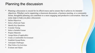 Planning the discussion
• Planning a discussion is crucial for its effectiveness and to ensure that it achieves its intended
objectives. Whether you're organizing a classroom discussion, a business meeting, or a community
forum, thoughtful planning can contribute to a more engaging and productive conversation. Here are
some steps to help you plan a discussion:
• Define Objectives
• Select a Relevant Topic
• Identify Key Questions
• Consider Timing
• Select a Suitable Format
• Prepare Materials
• Assign Roles (if applicable)
• Create a Comfortable Environment
• Establish Ground Rules
• Anticipate Challenges
• Plan Follow-Up Activities
• Evaluate and Adjust
 