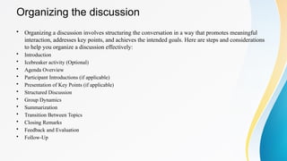 • Organizing a discussion involves structuring the conversation in a way that promotes meaningful
interaction, addresses key points, and achieves the intended goals. Here are steps and considerations
to help you organize a discussion effectively:
• Introduction
• Icebreaker activity (Optional)
• Agenda Overview
• Participant Introductions (if applicable)
• Presentation of Key Points (if applicable)
• Structured Discussion
• Group Dynamics
• Summarization
• Transition Between Topics
• Closing Remarks
• Feedback and Evaluation
• Follow-Up
Organizing the discussion
 