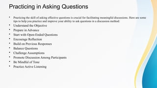 Practicing in Asking Questions
• Practicing the skill of asking effective questions is crucial for facilitating meaningful discussions. Here are some
tips to help you practice and improve your ability to ask questions in a discussion method:
• Understand the Objective
• Prepare in Advance
• Start with Open-Ended Questions
• Encourage Reflection
• Build on Previous Responses
• Balance Questions
• Challenge Assumptions
• Promote Discussion Among Participants
• Be Mindful of Tone
• Practice Active Listening
 
