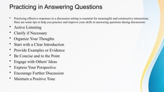 Practicing in Answering Questions
• Practicing effective responses in a discussion setting is essential for meaningful and constructive interactions.
Here are some tips to help you practice and improve your skills in answering questions during discussions:
• Active Listening
• Clarify if Necessary
• Organize Your Thoughts
• Start with a Clear Introduction
• Provide Examples or Evidence
• Be Concise and to the Point
• Engage with Others' Ideas
• Express Your Perspective
• Encourage Further Discussion
• Maintain a Positive Tone
 