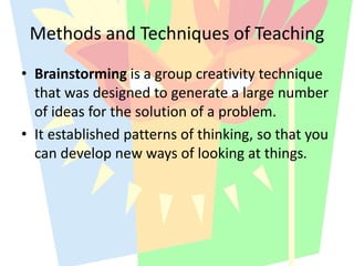 Methods and Techniques of Teaching
• Brainstorming is a group creativity technique
that was designed to generate a large number
of ideas for the solution of a problem.
• It established patterns of thinking, so that you
can develop new ways of looking at things.
 
