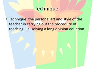 • Technique: the personal art and style of the
teacher in carrying out the procedure of
teaching. i.e. solving a long division equation
Technique
 