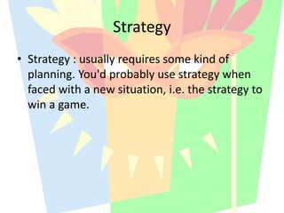 • Strategy : usually requires some kind of
planning. You'd probably use strategy when
faced with a new situation, i.e. the strategy to
win a game.
Strategy
 