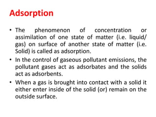 Adsorption
• The phenomenon of concentration or
assimilation of one state of matter (i.e. liquid/
gas) on surface of another state of matter (i.e.
Solid) is called as adsorption.
• In the control of gaseous pollutant emissions, the
pollutant gases act as adsorbates and the solids
act as adsorbents.
• When a gas is brought into contact with a solid it
either enter inside of the solid (or) remain on the
outside surface.
 