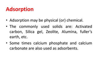 Adsorption
• Adsorption may be physical (or) chemical.
• The commonly used solids are: Activated
carbon, Silica gel, Zeolite, Alumina, fuller’s
earth, etc.
• Some times calcium phosphate and calcium
carbonate are also used as adsorbents.
 