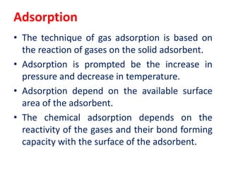Adsorption
• The technique of gas adsorption is based on
the reaction of gases on the solid adsorbent.
• Adsorption is prompted be the increase in
pressure and decrease in temperature.
• Adsorption depend on the available surface
area of the adsorbent.
• The chemical adsorption depends on the
reactivity of the gases and their bond forming
capacity with the surface of the adsorbent.
 