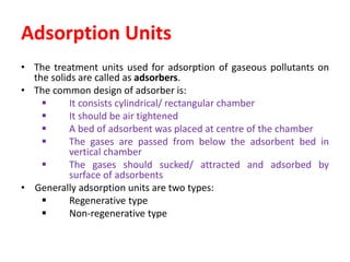 Adsorption Units
• The treatment units used for adsorption of gaseous pollutants on
the solids are called as adsorbers.
• The common design of adsorber is:
 It consists cylindrical/ rectangular chamber
 It should be air tightened
 A bed of adsorbent was placed at centre of the chamber
 The gases are passed from below the adsorbent bed in
vertical chamber
 The gases should sucked/ attracted and adsorbed by
surface of adsorbents
• Generally adsorption units are two types:
 Regenerative type
 Non-regenerative type
 