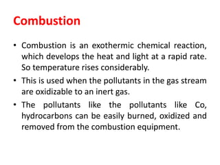 Combustion
• Combustion is an exothermic chemical reaction,
which develops the heat and light at a rapid rate.
So temperature rises considerably.
• This is used when the pollutants in the gas stream
are oxidizable to an inert gas.
• The pollutants like the pollutants like Co,
hydrocarbons can be easily burned, oxidized and
removed from the combustion equipment.
 