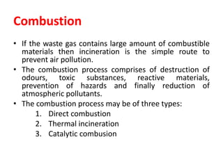 Combustion
• If the waste gas contains large amount of combustible
materials then incineration is the simple route to
prevent air pollution.
• The combustion process comprises of destruction of
odours, toxic substances, reactive materials,
prevention of hazards and finally reduction of
atmospheric pollutants.
• The combustion process may be of three types:
1. Direct combustion
2. Thermal incineration
3. Catalytic combusion
 