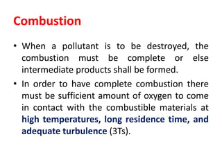Combustion
• When a pollutant is to be destroyed, the
combustion must be complete or else
intermediate products shall be formed.
• In order to have complete combustion there
must be sufficient amount of oxygen to come
in contact with the combustible materials at
high temperatures, long residence time, and
adequate turbulence (3Ts).
 