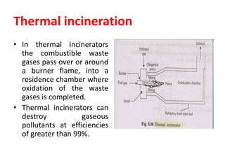 Thermal incineration
• In thermal incinerators
the combustible waste
gases pass over or around
a burner flame, into a
residence chamber where
oxidation of the waste
gases is completed.
• Thermal incinerators can
destroy gaseous
pollutants at efficiencies
of greater than 99%.
 