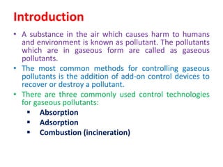 Introduction
• A substance in the air which causes harm to humans
and environment is known as pollutant. The pollutants
which are in gaseous form are called as gaseous
pollutants.
• The most common methods for controlling gaseous
pollutants is the addition of add-on control devices to
recover or destroy a pollutant.
• There are three commonly used control technologies
for gaseous pollutants:
 Absorption
 Adsorption
 Combustion (incineration)
 