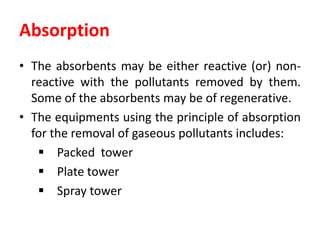 Absorption
• The absorbents may be either reactive (or) non-
reactive with the pollutants removed by them.
Some of the absorbents may be of regenerative.
• The equipments using the principle of absorption
for the removal of gaseous pollutants includes:
 Packed tower
 Plate tower
 Spray tower
 