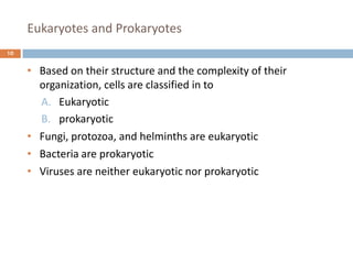 Eukaryotes and Prokaryotes
10
• Based on their structure and the complexity of their
organization, cells are classified in to
A. Eukaryotic
B. prokaryotic
• Fungi, protozoa, and helminths are eukaryotic
• Bacteria are prokaryotic
• Viruses are neither eukaryotic nor prokaryotic
 