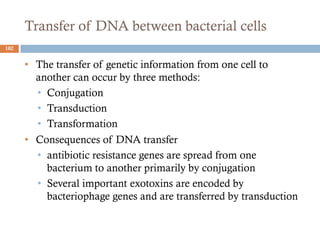 Transfer of DNA between bacterial cells
• The transfer of genetic information from one cell to
another can occur by three methods:
• Conjugation
• Transduction
• Transformation
• Consequences of DNA transfer
• antibiotic resistance genes are spread from one
bacterium to another primarily by conjugation
• Several important exotoxins are encoded by
bacteriophage genes and are transferred by transduction
102
 