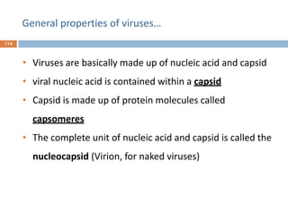 General properties of viruses…
114
• Viruses are basically made up of nucleic acid and capsid
• viral nucleic acid is contained within a capsid
• Capsid is made up of protein molecules called
capsomeres
• The complete unit of nucleic acid and capsid is called the
nucleocapsid (Virion, for naked viruses)
 