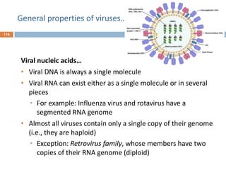 General properties of viruses…
116
Viral nucleic acids…
• Viral DNA is always a single molecule
• Viral RNA can exist either as a single molecule or in several
pieces
• For example: Influenza virus and rotavirus have a
segmented RNA genome
• Almost all viruses contain only a single copy of their genome
(i.e., they are haploid)
• Exception: Retrovirus family, whose members have two
copies of their RNA genome (diploid)
 