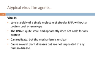 Atypical virus-like agents…
125
Viroids
• consist solely of a single molecule of circular RNA without a
protein coat or envelope
• The RNA is quite small and apparently does not code for any
protein
• Can replicate, but the mechanism is unclear
• Cause several plant diseases but are not implicated in any
human disease
 