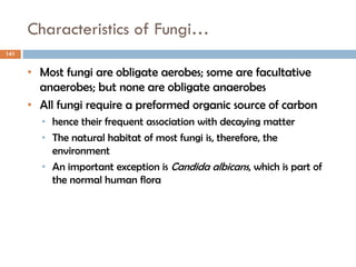 Characteristics of Fungi…
141
• Most fungi are obligate aerobes; some are facultative
anaerobes; but none are obligate anaerobes
• All fungi require a preformed organic source of carbon
• hence their frequent association with decaying matter
• The natural habitat of most fungi is, therefore, the
environment
• An important exception is Candida albicans, which is part of
the normal human flora
 