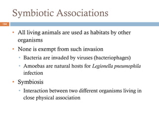 Symbiotic Associations
154
• All living animals are used as habitats by other
organisms
• None is exempt from such invasion
• Bacteria are invaded by viruses (bacteriophages)
• Amoebas are natural hosts for Legionella pneumophila
infection
• Symbiosis
• Interaction between two different organisms living in
close physical association
 