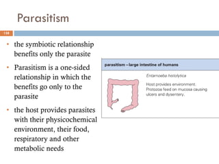 Parasitism
158
• the symbiotic relationship
benefits only the parasite
• Parasitism is a one-sided
relationship in which the
benefits go only to the
parasite
• the host provides parasites
with their physicochemical
environment, their food,
respiratory and other
metabolic needs
 