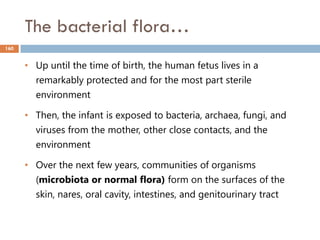 The bacterial flora…
160
• Up until the time of birth, the human fetus lives in a
remarkably protected and for the most part sterile
environment
• Then, the infant is exposed to bacteria, archaea, fungi, and
viruses from the mother, other close contacts, and the
environment
• Over the next few years, communities of organisms
(microbiota or normal flora) form on the surfaces of the
skin, nares, oral cavity, intestines, and genitourinary tract
 