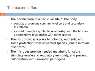 The bacterial flora…
165
• The normal flora of a particular site of the body
• consists of a unique community of core and secondary
microbiota
• evolved through a symbiotic relationship with the host and
a competitive relationship with other species
• The host provides a place to colonize, nutrients, and
some protection from unwanted species (innate immune
responses)
• The microbes provide needed metabolic functions,
stimulate innate and regulatory immunity, and prevent
colonization with unwanted pathogens
 