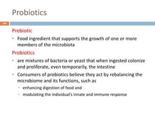 Probiotics
169
Prebiotic
• Food ingredient that supports the growth of one or more
members of the microbiota
Probiotics
• are mixtures of bacteria or yeast that when ingested colonize
and proliferate, even temporarily, the intestine
• Consumers of probiotics believe they act by rebalancing the
microbiome and its functions, such as
• enhancing digestion of food and
• modulating the individual’s innate and immune response
 